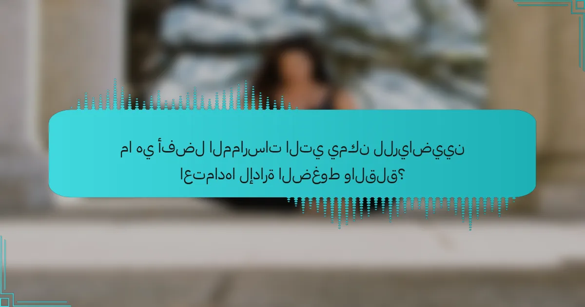 ما هي أفضل الممارسات التي يمكن للرياضيين اعتمادها لإدارة الضغوط والقلق؟