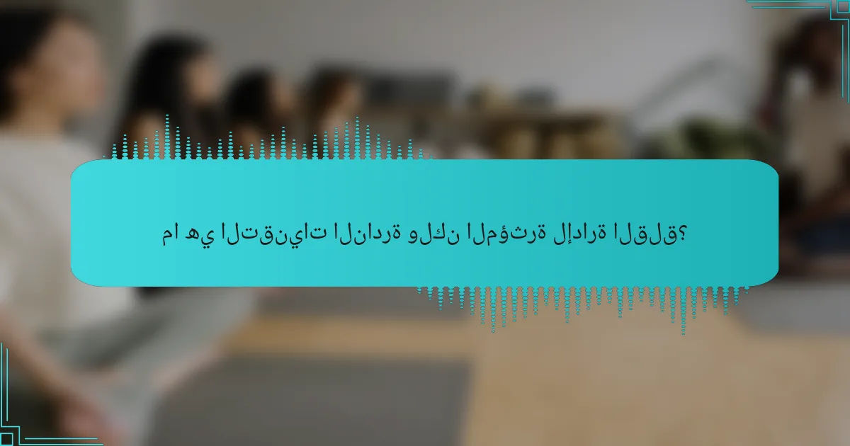 ما هي التقنيات النادرة ولكن المؤثرة لإدارة القلق؟